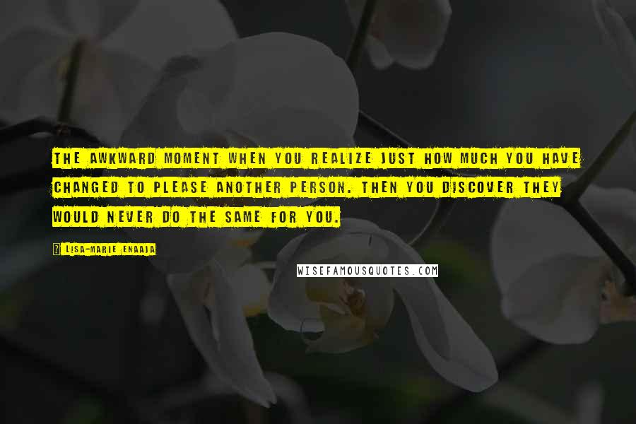 Lisa-Marie Enaaja Quotes: The awkward moment when you realize just how much you have changed to please another person. Then you discover they would never do the same for you.