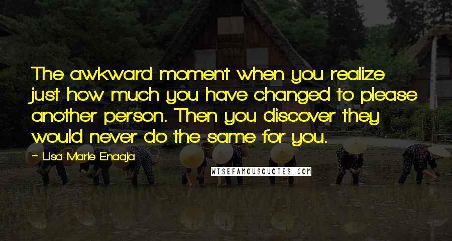 Lisa-Marie Enaaja Quotes: The awkward moment when you realize just how much you have changed to please another person. Then you discover they would never do the same for you.