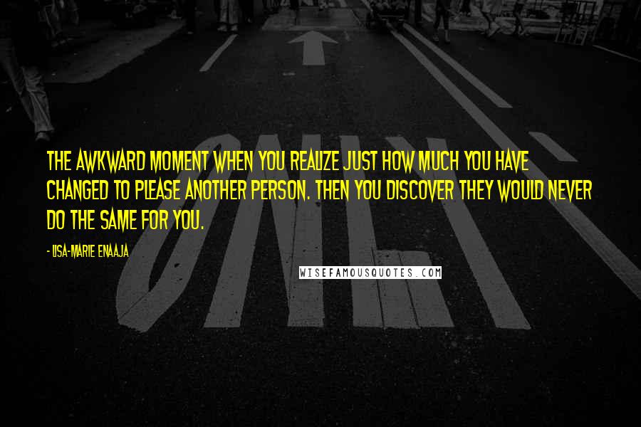 Lisa-Marie Enaaja Quotes: The awkward moment when you realize just how much you have changed to please another person. Then you discover they would never do the same for you.