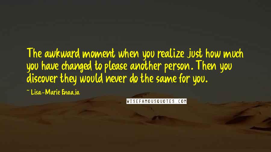 Lisa-Marie Enaaja Quotes: The awkward moment when you realize just how much you have changed to please another person. Then you discover they would never do the same for you.