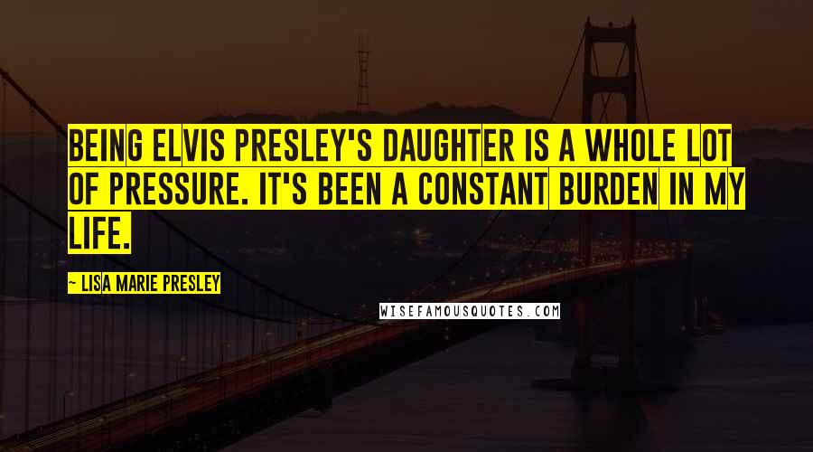 Lisa Marie Presley Quotes: Being Elvis Presley's daughter is a whole lot of pressure. It's been a constant burden in my life.