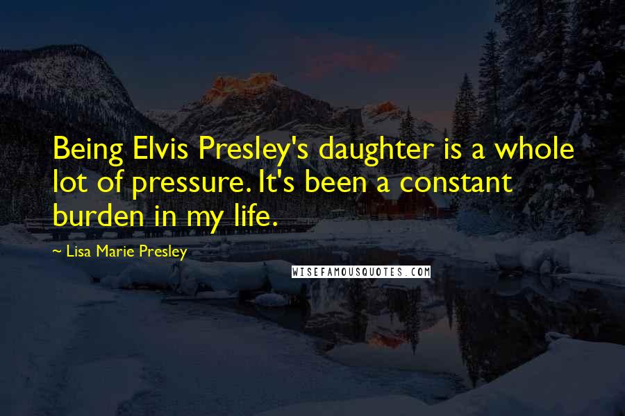 Lisa Marie Presley Quotes: Being Elvis Presley's daughter is a whole lot of pressure. It's been a constant burden in my life.