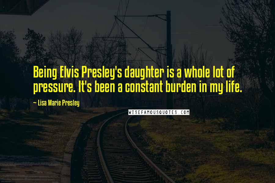 Lisa Marie Presley Quotes: Being Elvis Presley's daughter is a whole lot of pressure. It's been a constant burden in my life.