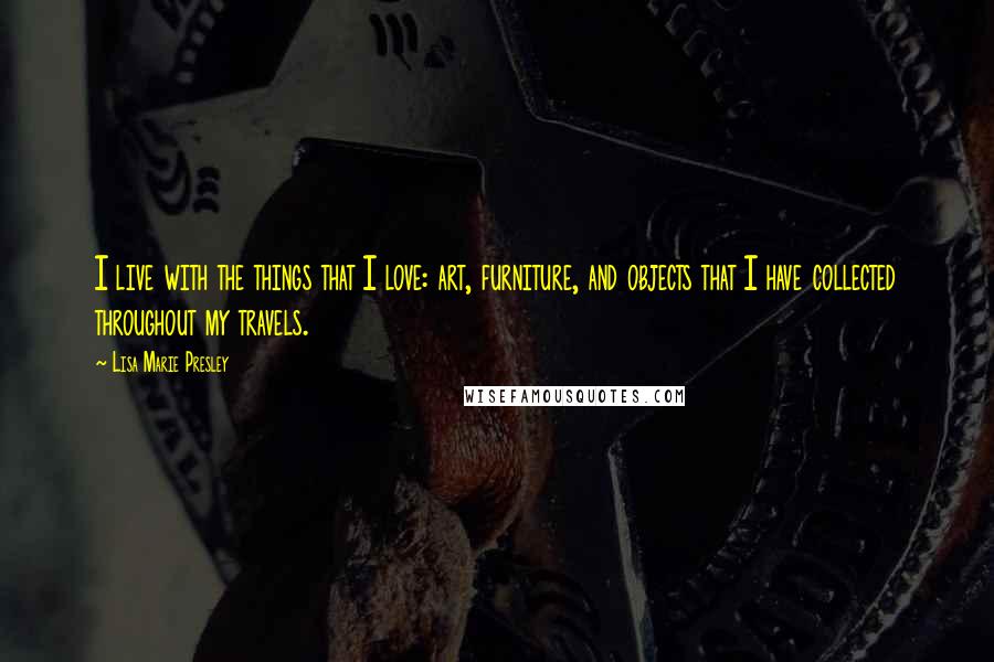 Lisa Marie Presley Quotes: I live with the things that I love: art, furniture, and objects that I have collected throughout my travels.