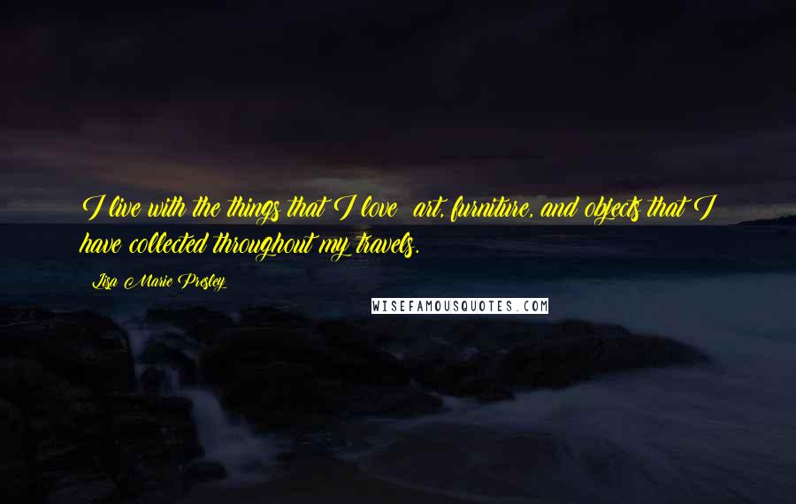 Lisa Marie Presley Quotes: I live with the things that I love: art, furniture, and objects that I have collected throughout my travels.