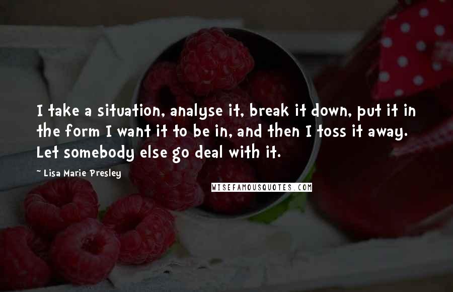 Lisa Marie Presley Quotes: I take a situation, analyse it, break it down, put it in the form I want it to be in, and then I toss it away. Let somebody else go deal with it.