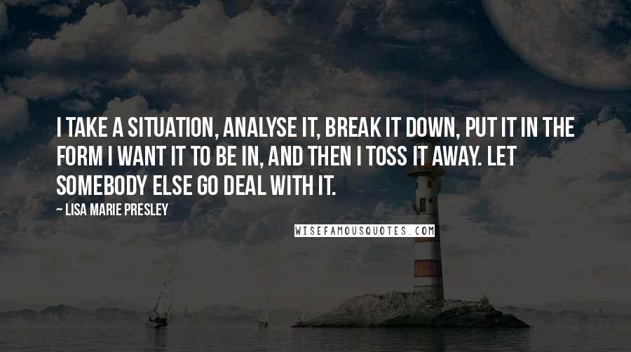 Lisa Marie Presley Quotes: I take a situation, analyse it, break it down, put it in the form I want it to be in, and then I toss it away. Let somebody else go deal with it.