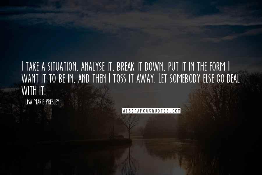Lisa Marie Presley Quotes: I take a situation, analyse it, break it down, put it in the form I want it to be in, and then I toss it away. Let somebody else go deal with it.