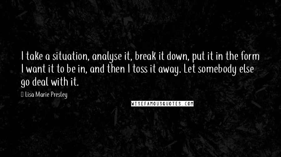 Lisa Marie Presley Quotes: I take a situation, analyse it, break it down, put it in the form I want it to be in, and then I toss it away. Let somebody else go deal with it.