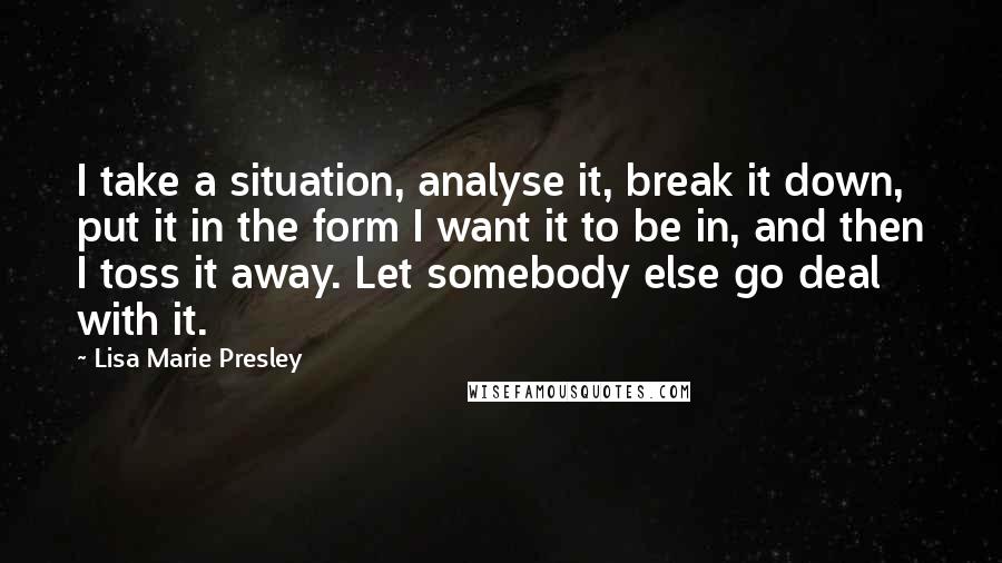 Lisa Marie Presley Quotes: I take a situation, analyse it, break it down, put it in the form I want it to be in, and then I toss it away. Let somebody else go deal with it.