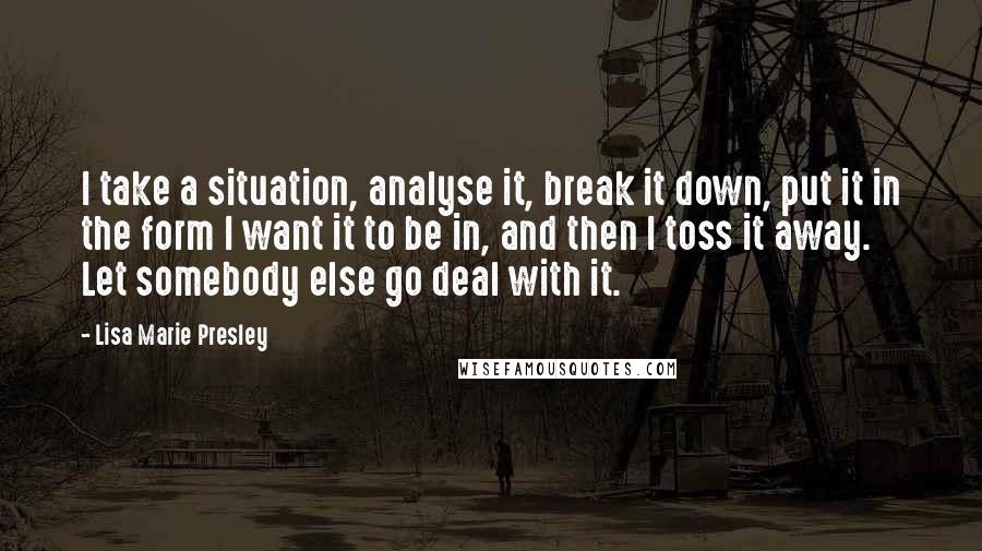 Lisa Marie Presley Quotes: I take a situation, analyse it, break it down, put it in the form I want it to be in, and then I toss it away. Let somebody else go deal with it.