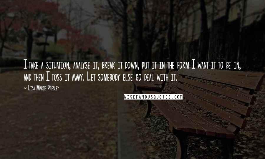 Lisa Marie Presley Quotes: I take a situation, analyse it, break it down, put it in the form I want it to be in, and then I toss it away. Let somebody else go deal with it.