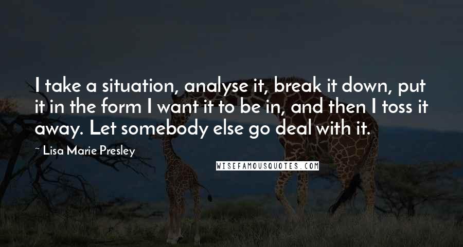 Lisa Marie Presley Quotes: I take a situation, analyse it, break it down, put it in the form I want it to be in, and then I toss it away. Let somebody else go deal with it.