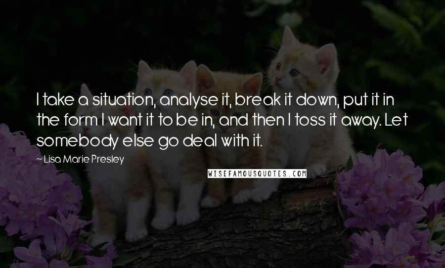 Lisa Marie Presley Quotes: I take a situation, analyse it, break it down, put it in the form I want it to be in, and then I toss it away. Let somebody else go deal with it.