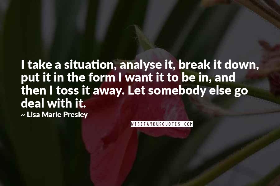 Lisa Marie Presley Quotes: I take a situation, analyse it, break it down, put it in the form I want it to be in, and then I toss it away. Let somebody else go deal with it.
