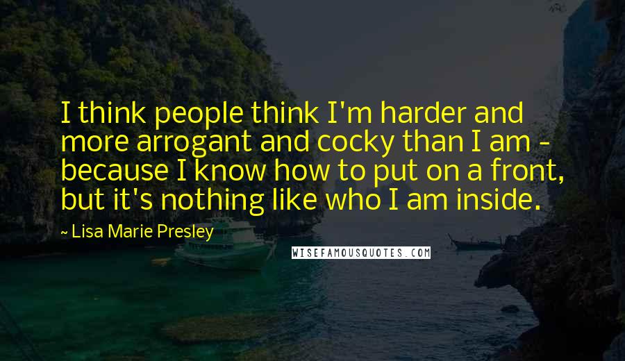 Lisa Marie Presley Quotes: I think people think I'm harder and more arrogant and cocky than I am - because I know how to put on a front, but it's nothing like who I am inside.