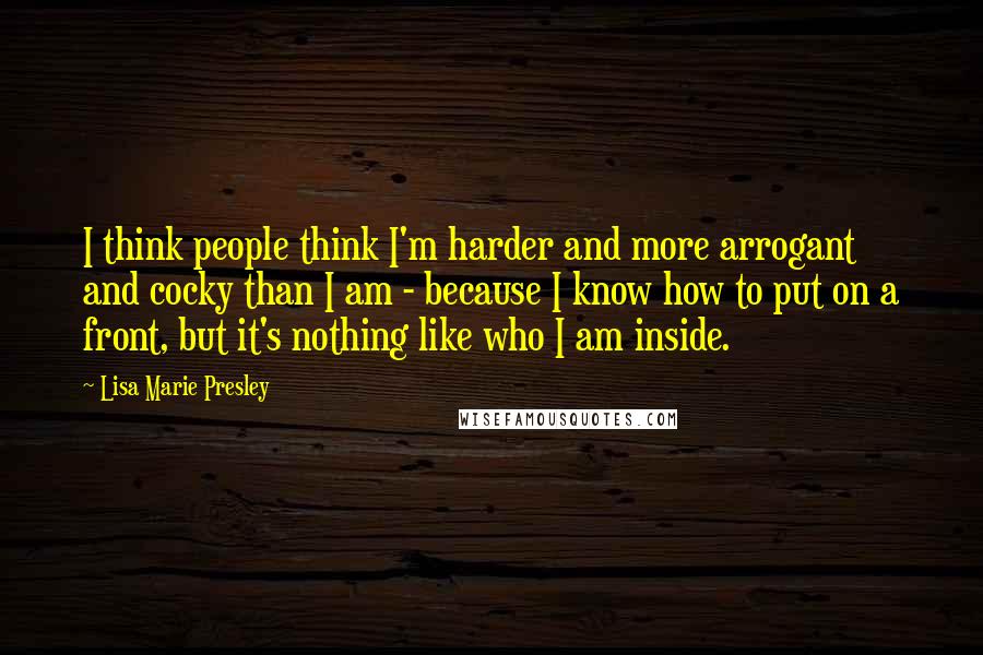 Lisa Marie Presley Quotes: I think people think I'm harder and more arrogant and cocky than I am - because I know how to put on a front, but it's nothing like who I am inside.