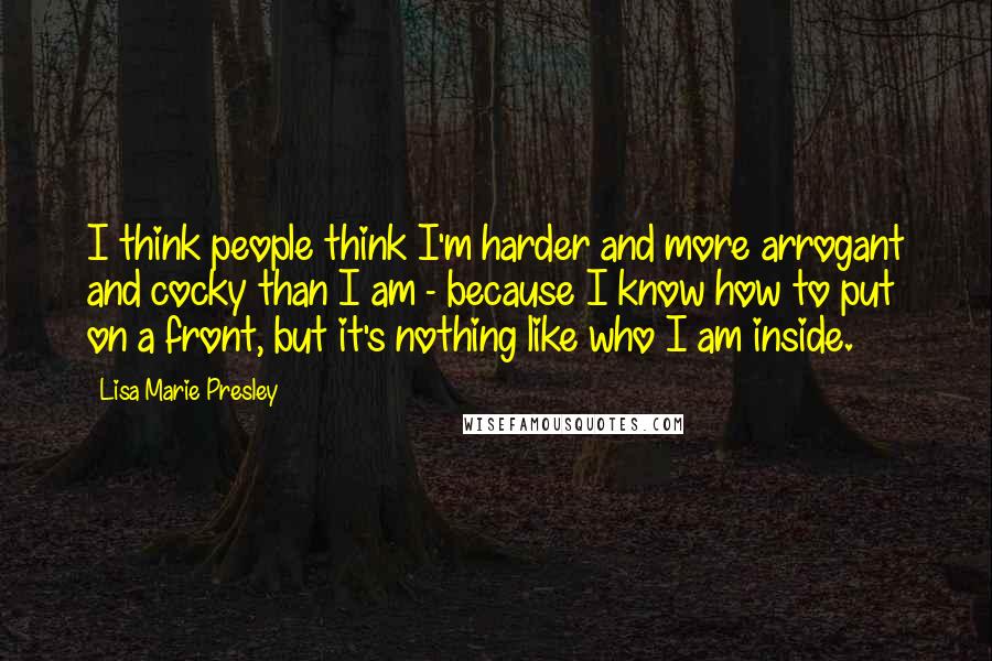 Lisa Marie Presley Quotes: I think people think I'm harder and more arrogant and cocky than I am - because I know how to put on a front, but it's nothing like who I am inside.