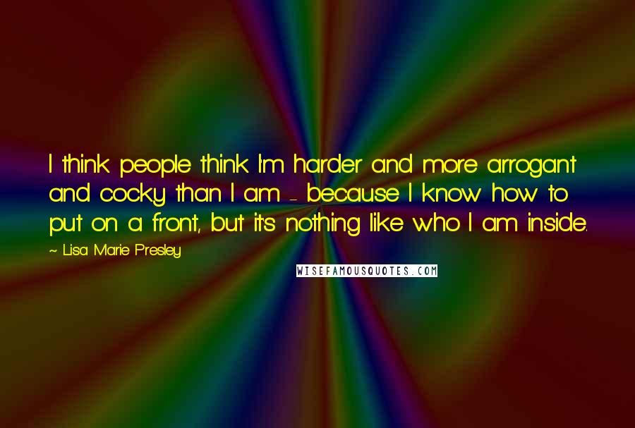 Lisa Marie Presley Quotes: I think people think I'm harder and more arrogant and cocky than I am - because I know how to put on a front, but it's nothing like who I am inside.