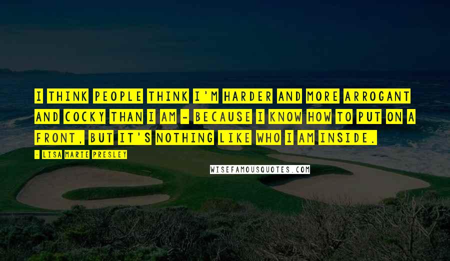 Lisa Marie Presley Quotes: I think people think I'm harder and more arrogant and cocky than I am - because I know how to put on a front, but it's nothing like who I am inside.