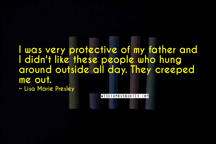 Lisa Marie Presley Quotes: I was very protective of my father and I didn't like these people who hung around outside all day. They creeped me out.