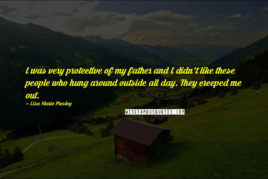 Lisa Marie Presley Quotes: I was very protective of my father and I didn't like these people who hung around outside all day. They creeped me out.