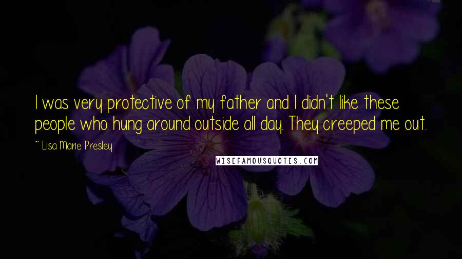 Lisa Marie Presley Quotes: I was very protective of my father and I didn't like these people who hung around outside all day. They creeped me out.