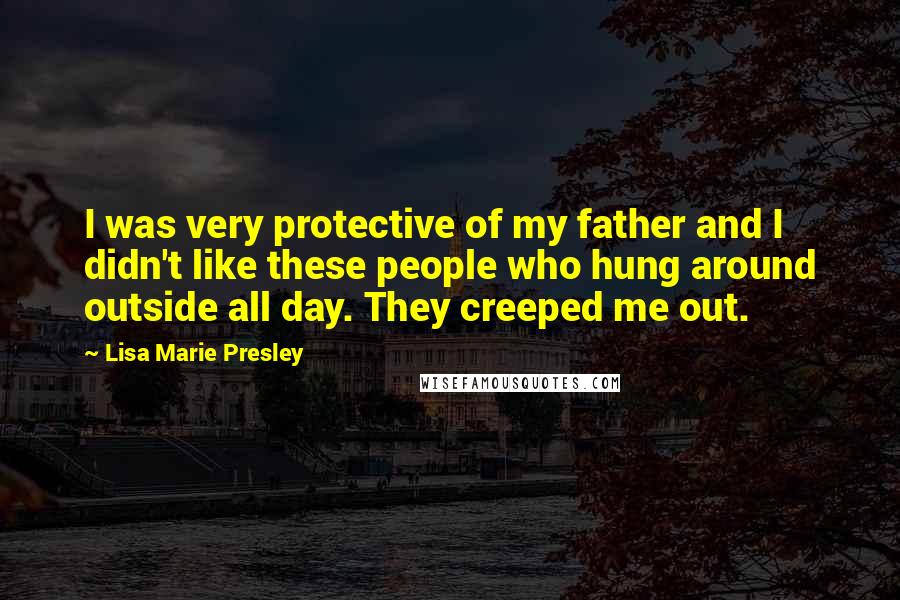 Lisa Marie Presley Quotes: I was very protective of my father and I didn't like these people who hung around outside all day. They creeped me out.