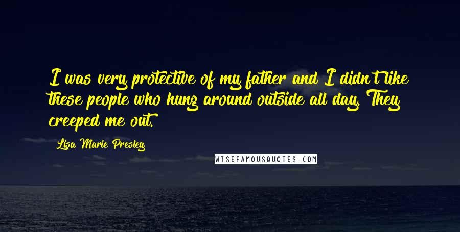 Lisa Marie Presley Quotes: I was very protective of my father and I didn't like these people who hung around outside all day. They creeped me out.