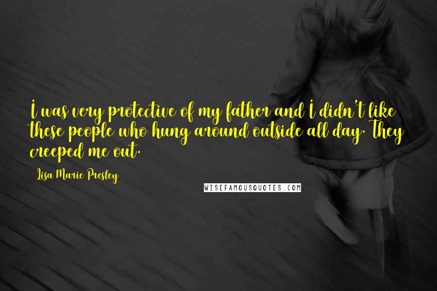 Lisa Marie Presley Quotes: I was very protective of my father and I didn't like these people who hung around outside all day. They creeped me out.