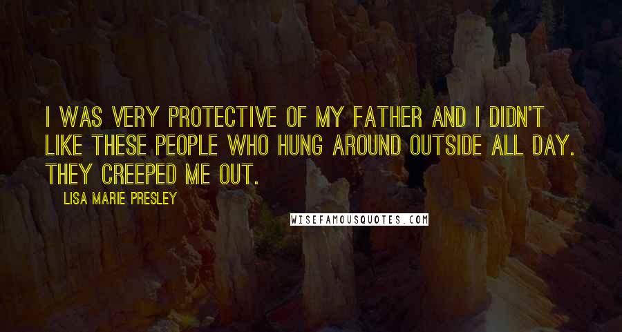 Lisa Marie Presley Quotes: I was very protective of my father and I didn't like these people who hung around outside all day. They creeped me out.