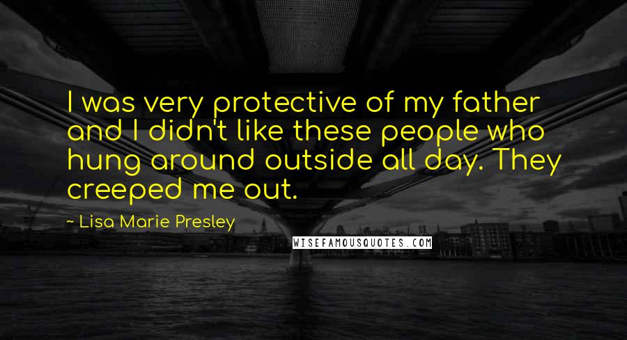 Lisa Marie Presley Quotes: I was very protective of my father and I didn't like these people who hung around outside all day. They creeped me out.