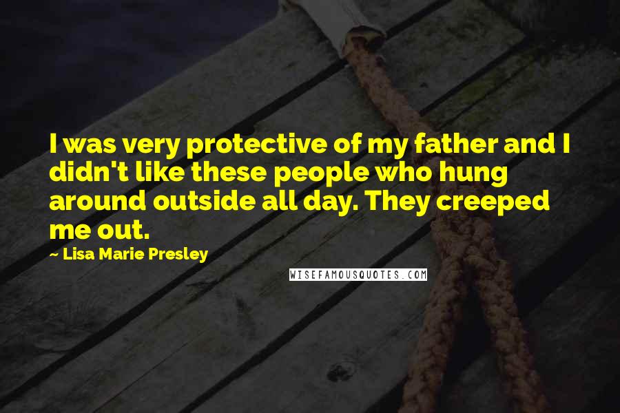 Lisa Marie Presley Quotes: I was very protective of my father and I didn't like these people who hung around outside all day. They creeped me out.