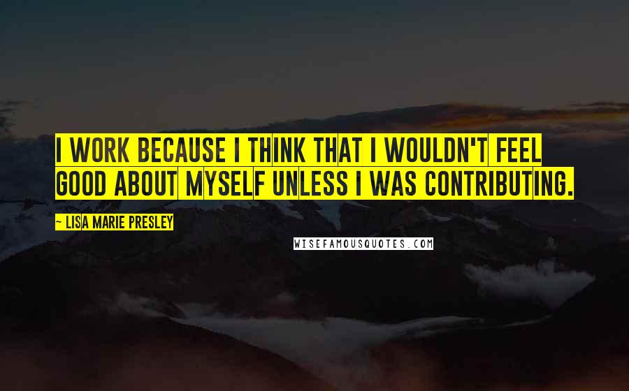 Lisa Marie Presley Quotes: I work because I think that I wouldn't feel good about myself unless I was contributing.