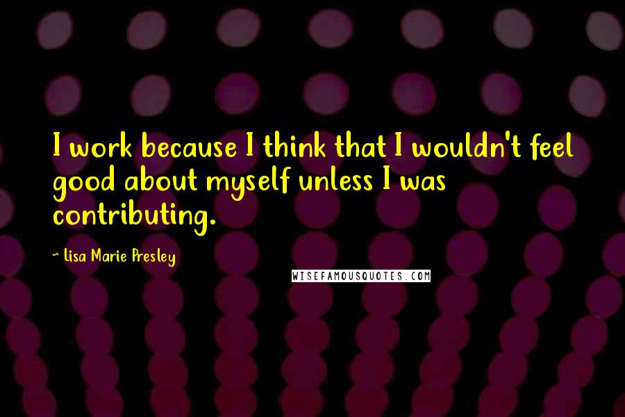 Lisa Marie Presley Quotes: I work because I think that I wouldn't feel good about myself unless I was contributing.