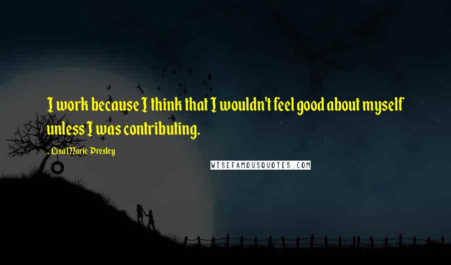 Lisa Marie Presley Quotes: I work because I think that I wouldn't feel good about myself unless I was contributing.