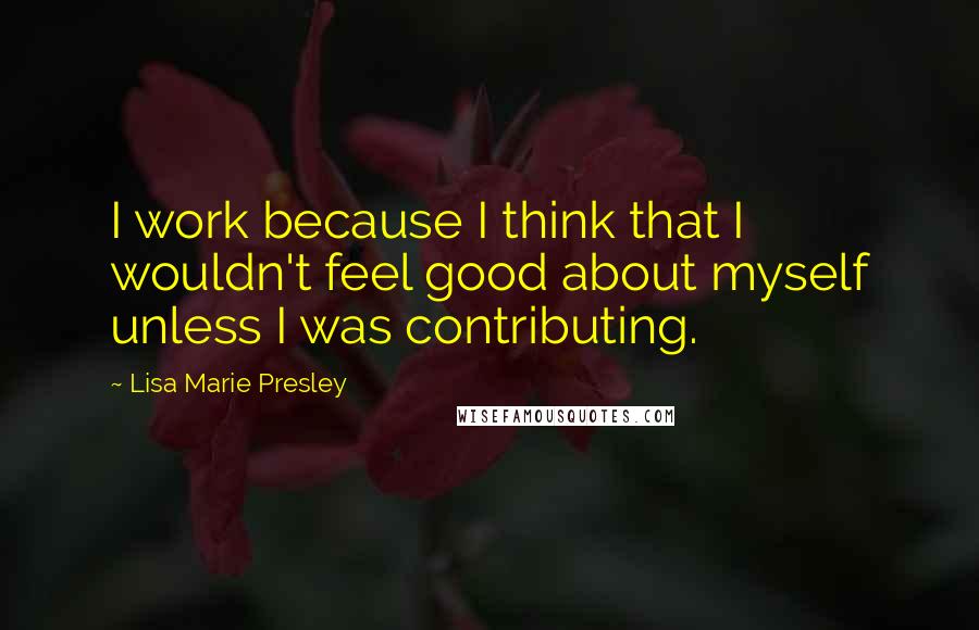 Lisa Marie Presley Quotes: I work because I think that I wouldn't feel good about myself unless I was contributing.