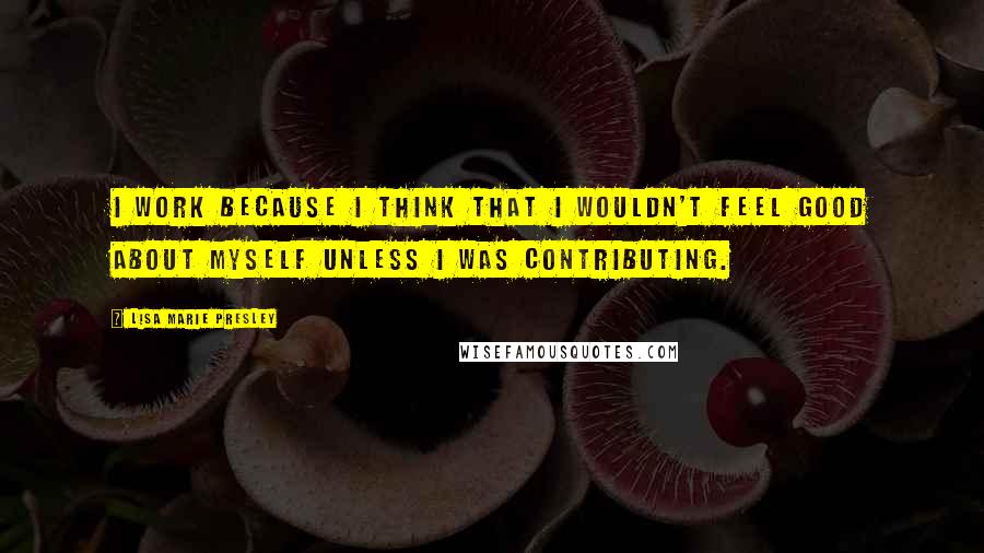 Lisa Marie Presley Quotes: I work because I think that I wouldn't feel good about myself unless I was contributing.