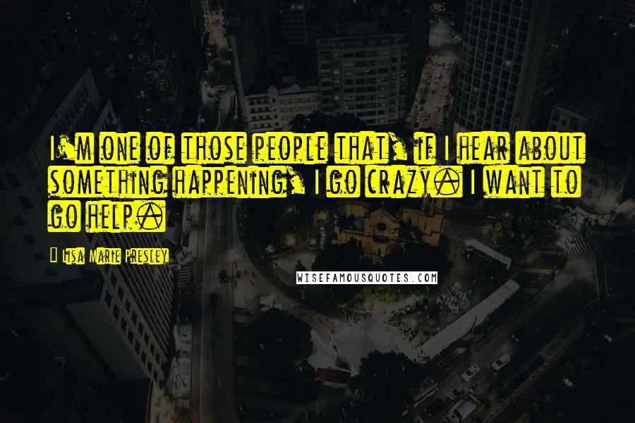 Lisa Marie Presley Quotes: I'm one of those people that, if I hear about something happening, I go crazy. I want to go help.
