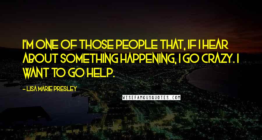 Lisa Marie Presley Quotes: I'm one of those people that, if I hear about something happening, I go crazy. I want to go help.