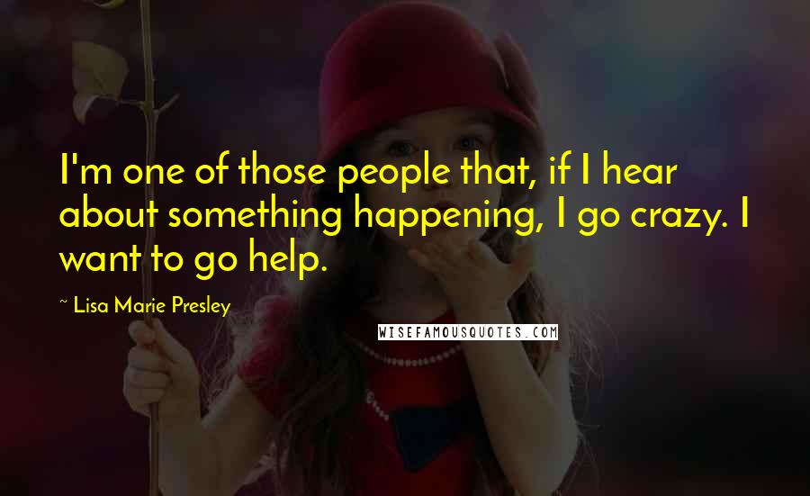 Lisa Marie Presley Quotes: I'm one of those people that, if I hear about something happening, I go crazy. I want to go help.