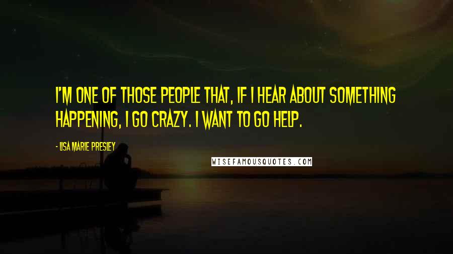 Lisa Marie Presley Quotes: I'm one of those people that, if I hear about something happening, I go crazy. I want to go help.