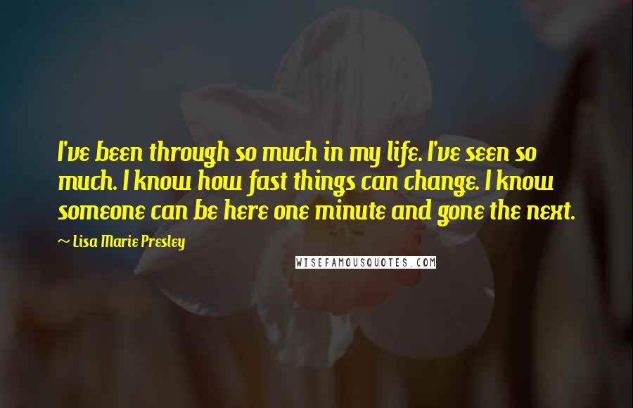 Lisa Marie Presley Quotes: I've been through so much in my life. I've seen so much. I know how fast things can change. I know someone can be here one minute and gone the next.