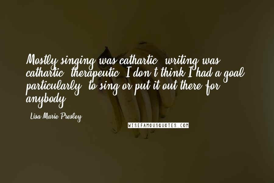 Lisa Marie Presley Quotes: Mostly singing was cathartic, writing was cathartic, therapeutic. I don't think I had a goal, particularly, to sing or put it out there for anybody.