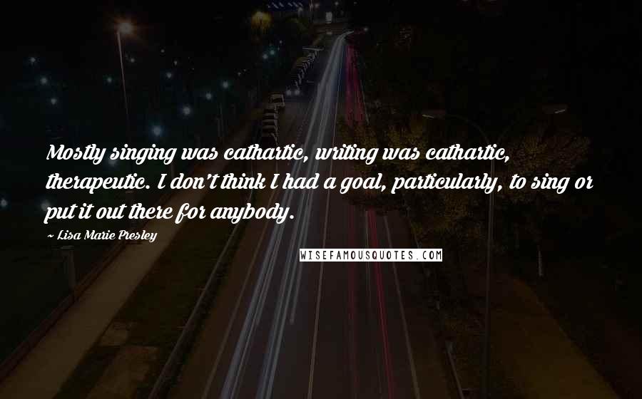 Lisa Marie Presley Quotes: Mostly singing was cathartic, writing was cathartic, therapeutic. I don't think I had a goal, particularly, to sing or put it out there for anybody.