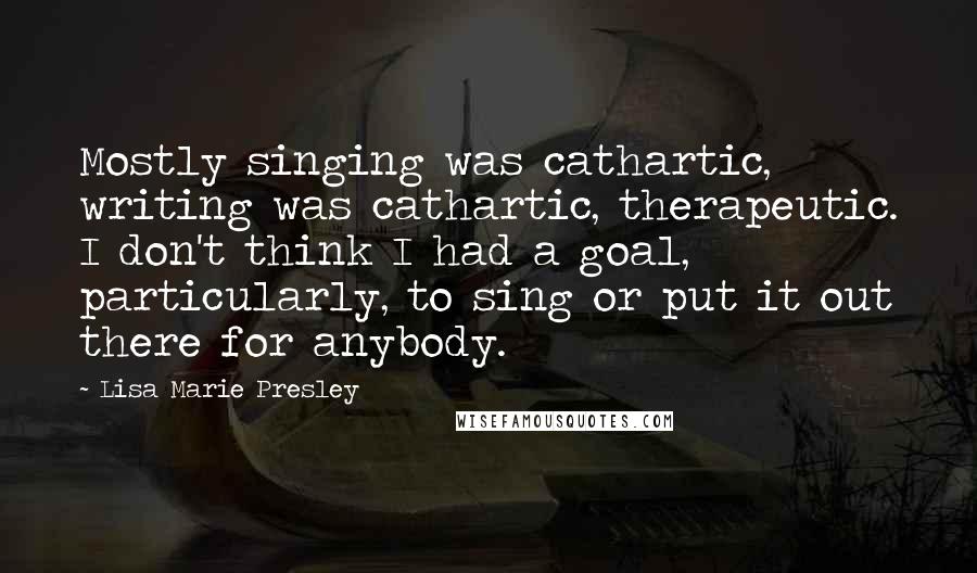 Lisa Marie Presley Quotes: Mostly singing was cathartic, writing was cathartic, therapeutic. I don't think I had a goal, particularly, to sing or put it out there for anybody.