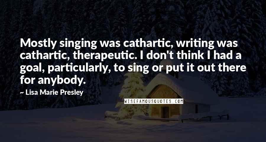 Lisa Marie Presley Quotes: Mostly singing was cathartic, writing was cathartic, therapeutic. I don't think I had a goal, particularly, to sing or put it out there for anybody.