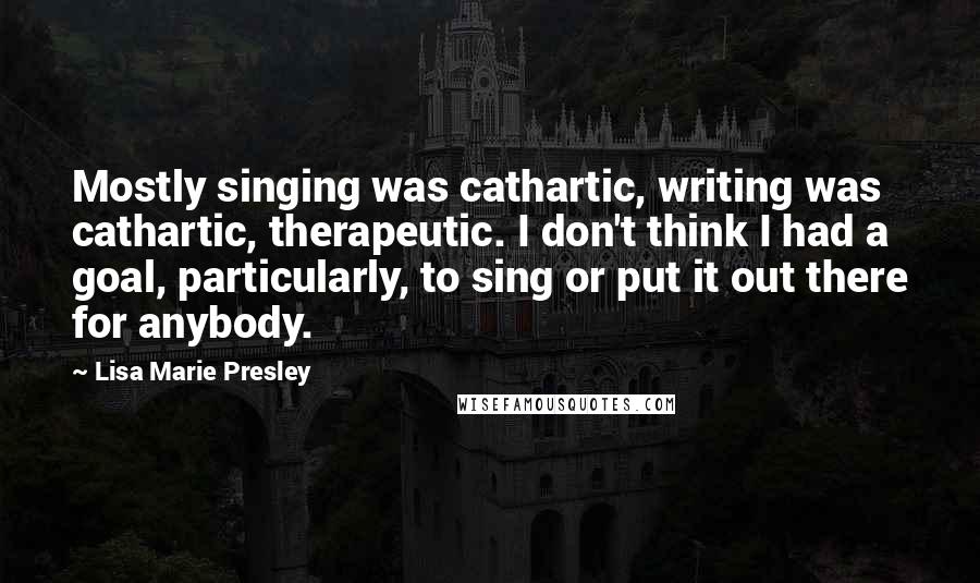 Lisa Marie Presley Quotes: Mostly singing was cathartic, writing was cathartic, therapeutic. I don't think I had a goal, particularly, to sing or put it out there for anybody.