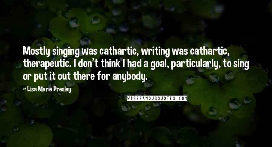 Lisa Marie Presley Quotes: Mostly singing was cathartic, writing was cathartic, therapeutic. I don't think I had a goal, particularly, to sing or put it out there for anybody.