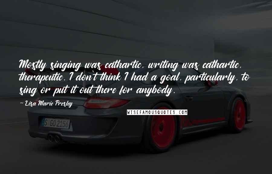 Lisa Marie Presley Quotes: Mostly singing was cathartic, writing was cathartic, therapeutic. I don't think I had a goal, particularly, to sing or put it out there for anybody.